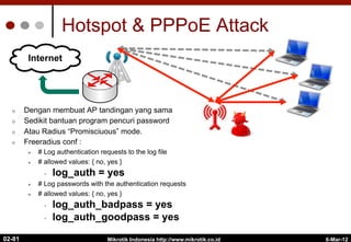 Hotspot & PPPoE Attack
¢  Dengan membuat AP tandingan yang sama
¢  Sedikit bantuan program pencuri password
¢  Atau Radius “Promisciuous” mode.
¢  Freeradius conf :
l  # Log authentication requests to the log file
l  # allowed values: { no, yes }
•  log_auth = yes
l  # Log passwords with the authentication requests
l  # allowed values: { no, yes }
•  log_auth_badpass = yes
•  log_auth_goodpass = yes
6-Mar-12
Mikrotik Indonesia http://www.mikrotik.co.id
02-81
Internet
 