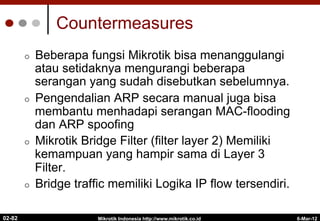 Countermeasures
¢  Beberapa fungsi Mikrotik bisa menanggulangi
atau setidaknya mengurangi beberapa
serangan yang sudah disebutkan sebelumnya.
¢  Pengendalian ARP secara manual juga bisa
membantu menhadapi serangan MAC-flooding
dan ARP spoofing
¢  Mikrotik Bridge Filter (filter layer 2) Memiliki
kemampuan yang hampir sama di Layer 3
Filter.
¢  Bridge traffic memiliki Logika IP flow tersendiri.
6-Mar-12
Mikrotik Indonesia http://www.mikrotik.co.id
02-82
 
