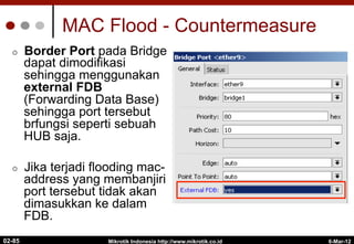 MAC Flood - Countermeasure
¢  Border Port pada Bridge
dapat dimodifikasi
sehingga menggunakan
external FDB
(Forwarding Data Base)
sehingga port tersebut
brfungsi seperti sebuah
HUB saja.
¢  Jika terjadi flooding mac-
address yang membanjiri
port tersebut tidak akan
dimasukkan ke dalam
FDB.
6-Mar-12
Mikrotik Indonesia http://www.mikrotik.co.id
02-85
 