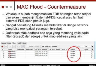 MAC Flood - Countermeasure
¢  Walaupun sudah mengamankan FDB serangan tetap terjadi
dan akan membanjiri External-FDB, cepat atau lambat
external-FDB akan penuh juga.
¢  Sangat beruntung Mikrotik memiliki filter di Bridge network
yang bisa mengatasi serangan tersebut.
¢  Daftarkan mac-address apa saja yang memang valid pada
filter (accept) dan (drop) untuk mac-address yang lain.
6-Mar-12
Mikrotik Indonesia http://www.mikrotik.co.id
02-86
 