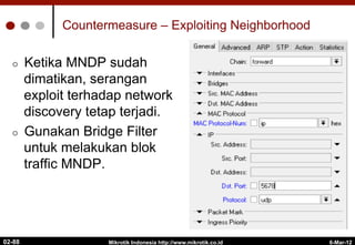 Countermeasure – Exploiting Neighborhood
¢  Ketika MNDP sudah
dimatikan, serangan
exploit terhadap network
discovery tetap terjadi.
¢  Gunakan Bridge Filter
untuk melakukan blok
traffic MNDP.
6-Mar-12
Mikrotik Indonesia http://www.mikrotik.co.id
02-88
 