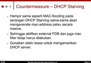 Countermeasure – DHCP Starving
¢  Hampir sama seperti MAC-flooding pada
serangan DHCP Starving sama-sama akan
mengenerate mac-address palsu secara
masive.
¢  Sehingga aktifkan external FDB dan juga mac
filter tetap harus dilakukan.
¢  Gunakan static lease untuk mengamankan
DHCP server.
6-Mar-12
Mikrotik Indonesia http://www.mikrotik.co.id
02-89
 