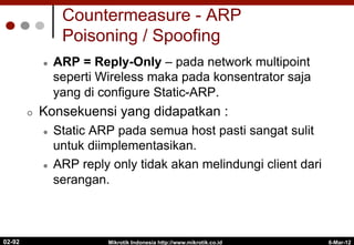 Countermeasure - ARP
Poisoning / Spoofing
l  ARP = Reply-Only – pada network multipoint
seperti Wireless maka pada konsentrator saja
yang di configure Static-ARP.
¢  Konsekuensi yang didapatkan :
l  Static ARP pada semua host pasti sangat sulit
untuk diimplementasikan.
l  ARP reply only tidak akan melindungi client dari
serangan.
6-Mar-12
Mikrotik Indonesia http://www.mikrotik.co.id
02-92
 