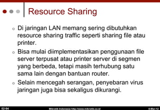 Resource Sharing
¢  Di jaringan LAN memang sering dibutuhkan
resource sharing traffic seperti sharing file atau
printer.
¢  Bisa mulai diimplementasikan penggunaan file
server terpusat atau printer server di segmen
yang berbeda, tetapi masih terhubung satu
sama lain dengan bantuan router.
¢  Selain mencegah serangan, penyebaran virus
jaringan juga bisa sekaligus dikurangi.
6-Mar-12
Mikrotik Indonesia http://www.mikrotik.co.id
02-94
 