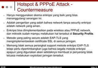 Hotspot & PPPoE Attack -
Countermeasure
¢  Hanya menggunakan skema enkripsi yang baik yang bisa
menanggulangi serangan ini.
¢  Adalah pengertian yang salah bahwa network tanpa security enkripsi
adalah network yang aman.
¢  Enkripsi bisa diimplementasikan pada wireless atau PPPoE network,
dan mikrotik sudah mampu melakukan hal tersebut di Security Profile.
¢  Metode yang paling secure adalah EAP-TLS yang
mengimplementasikan certificate SSL di semua jaringan.
¢  Memang tidak semua perangkat support metode enkripsi EAP-TLS
tetapi perlu dipertimbangkan juga bahwa segala metode enkripsi
apapun yang digunakan akan setidaknya membuat si penyerang tidak
leluasa melakukan exploitasi jaringan tersebut.
6-Mar-12
Mikrotik Indonesia http://www.mikrotik.co.id
02-99
 