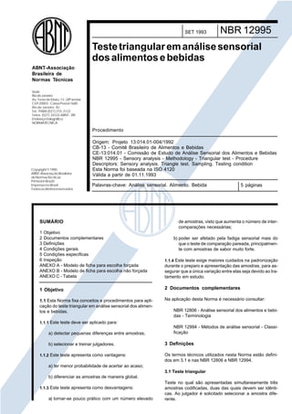 Cópia não autorizada

SET 1993

NBR 12995

Teste triangular em análise sensorial
dos alimentos e bebidas
ABNT-Associação
Brasileira de
Normas Técnicas
Sede:
Rio de Janeiro
Av. Treze de Maio, 13 - 28º andar
CEP 20003 - Caixa Postal 1680
Rio de Janeiro - RJ
Tel.: PABX (021) 210 -3122
Telex: (021) 34333 ABNT - BR
EndereçoTelegráfico:
NORMATÉCNICA

Procedimento

Copyright © 1990,
ABNT–Associação Brasileira
de Normas Técnicas
Printed in Brazil/
Impresso no Brasil
Todos os direitos reservados

Origem: Projeto 13:014.01-004/1992
CB-13 - Comitê Brasileiro de Alimentos e Bebidas
CE-13:014.01 - Comissão de Estudo de Análise Sensorial dos Alimentos e Bebidas
NBR 12995 - Sensory analysis - Methodology - Triangular test - Procedure
Descriptors: Sensory analysis. Triangle test. Sampling. Testing condition
Esta Norma foi baseada na ISO 4120
Válida a partir de 01.11.1993
Palavras-chave: Análise sensorial. Alimento. Bebida

SUMÁRIO

5 páginas

de amostras, visto que aumenta o número de intercomparações necessárias;

1 Objetivo
2 Documentos complementares
3 Definições
4 Condições gerais
5 Condições específicas
6 Inspeção
ANEXO A - Modelo de ficha para escolha forçada
ANEXO B - Modelo de ficha para escolha não forçada
ANEXO C - Tabela

1.1.4 Este teste exige maiores cuidados na padronização
durante o preparo e apresentação das amostras, para assegurar que a única variação entre elas seja devido ao tratamento em estudo.

1 Objetivo

2 Documentos complementares

1.1 Esta Norma fixa conceitos e procedimentos para aplicação do teste triangular em análise sensorial dos alimentos e bebidas.

Na aplicação desta Norma é necessário consultar:

b) poder ser afetado pela fadiga sensorial mais do
que o teste de comparação pareada, principalmente com amostras de sabor muito forte.

NBR 12806 - Análise sensorial dos alimentos e bebidas - Terminologia

1.1.1 Este teste deve ser aplicado para:

a) detectar pequenas diferenças entre amostras;
b) selecionar e treinar julgadores.
1.1.2 Este teste apresenta como vantagens:

NBR 12994 - Métodos de análise sensorial - Classificação

3 Definições
Os termos técnicos utilizados nesta Norma estão definidos em 3.1 e nas NBR 12806 e NBR 12994.

a) ter menor probabilidade de acertar ao acaso;
3.1 Teste triangular
b) diferenciar as amostras de maneira global.
1.1.3 Este teste apresenta como desvantagens:

a) tornar-se pouco prático com um número elevado

Teste no qual são apresentadas simultaneamente três
amostras codificadas, duas das quais devem ser idênticas. Ao julgador é solicitado selecionar a amostra diferente.

 
