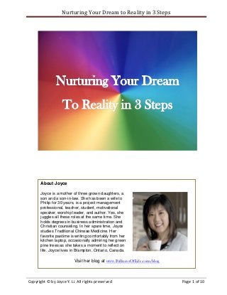 Nurturing Your Dream to Reality in 3 Steps




       About Joyce

       Joyce is a mother of three grown daughters, a
       son and a son-in-law. She has been a wife to
       Philip for 30 years, is a project management
       professional, teacher, student, motivational
       speaker, worship leader, and author. Yes, she
       juggles all these roles at the same time. She
       holds degrees in business administration and
       Christian counseling. In her spare time, Joyce
       studies Traditional Chinese Medicine. Her
       favorite pastime is writing comfortably from her
       kitchen laptop, occasionally admiring her green
       pine trees as she takes a moment to reflect on
       life. Joyce lives in Brampton, Ontario, Canada.

                          Visit her blog at www.FullnessOfLife.com/blog



Copyright © by Joyce Y. Li. All rights preserved                          Page 1 of 10
 