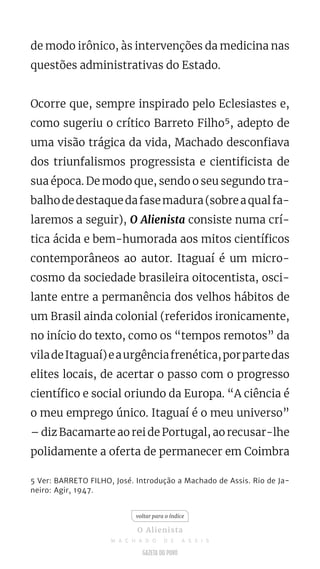 de modo irônico, às intervenções da medicina nas
questões administrativas do Estado.
Ocorre que, sempre inspirado pelo Eclesiastes e,
como sugeriu o crítico Barreto Filho5, adepto de
uma visão trágica da vida, Machado desconfiava
dos triunfalismos progressista e cientificista de
sua época. De modo que, sendo o seu segundo tra-
balhodedestaquedafasemadura(sobreaqualfa-
laremos a seguir), O Alienista consiste numa crí-
tica ácida e bem-humorada aos mitos científicos
contemporâneos ao autor. Itaguaí é um micro-
cosmo da sociedade brasileira oitocentista, osci-
lante entre a permanência dos velhos hábitos de
um Brasil ainda colonial (referidos ironicamente,
no início do texto, como os “tempos remotos” da
viladeItaguaí)eaurgênciafrenética,porpartedas
elites locais, de acertar o passo com o progresso
científico e social oriundo da Europa. “A ciência é
o meu emprego único. Itaguaí é o meu universo”
– diz Bacamarte ao rei de Portugal, ao recusar-lhe
polidamente a oferta de permanecer em Coimbra
5 Ver: BARRETO FILHO, José. Introdução a Machado de Assis. Rio de Ja-
neiro: Agir, 1947.
voltar para o índice
O Alienista
M A C H A D O D E A S S I S
 