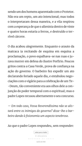 sendo um dos homens aparentado com o Protetor.
Não era um repto, um ato intencional; mas todos
o interpretaram dessa maneira, e a vila respirou
com a esperança de que o alienista dentro de vinte
e quatro horas estaria a ferros, e destruído o ter-
rível cárcere.
O dia acabou alegremente. Enquanto o arauto da
matraca ia recitando de esquina em esquina a
proclamação, o povo espalhava-se nas ruas e ju-
rava morrer em defesa do ilustre Porfirio. Poucos
gritos contra a Casa Verde, prova de confiança na
ação do governo. O barbeiro fez expedir um ato
declarando feriado aquele dia, e entabulou nego-
ciações com o vigário para a celebração de um Te-
-Deum, tão conveniente era aos olhos dele a con-
junção do poder temporal com o espiritual; mas o
padre Lopes recusou abertamente o seu concurso.
— Em todo caso, Vossa Reverendíssima não se alis-
tará entre os inimigos do governo? disse-lhe o bar-
beiro dando à fisionomia um aspecto tenebroso.
Ao que o padre Lopes respondeu, sem responder:
voltar para o índice
O Alienista
M A C H A D O D E A S S I S
 