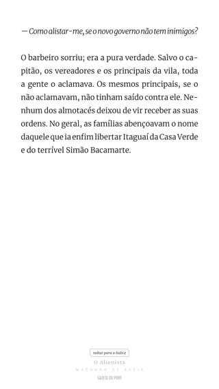—Comoalistar-me,seonovogovernonãoteminimigos?
O barbeiro sorriu; era a pura verdade. Salvo o ca-
pitão, os vereadores e os principais da vila, toda
a gente o aclamava. Os mesmos principais, se o
não aclamavam, não tinham saído contra ele. Ne-
nhum dos almotacés deixou de vir receber as suas
ordens. No geral, as famílias abençoavam o nome
daquelequeiaenfimlibertarItaguaídaCasaVerde
e do terrível Simão Bacamarte.
voltar para o índice
O Alienista
M A C H A D O D E A S S I S
 