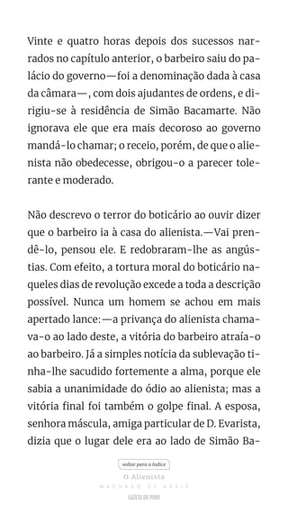 Vinte e quatro horas depois dos sucessos nar-
rados no capítulo anterior, o barbeiro saiu do pa-
lácio do governo—foi a denominação dada à casa
da câmara—, com dois ajudantes de ordens, e di-
rigiu-se à residência de Simão Bacamarte. Não
ignorava ele que era mais decoroso ao governo
mandá-lo chamar; o receio, porém, de que o alie-
nista não obedecesse, obrigou-o a parecer tole-
rante e moderado.
Não descrevo o terror do boticário ao ouvir dizer
que o barbeiro ia à casa do alienista.—Vai pren-
dê-lo, pensou ele. E redobraram-lhe as angús-
tias. Com efeito, a tortura moral do boticário na-
queles dias de revolução excede a toda a descrição
possível. Nunca um homem se achou em mais
apertado lance:—a privança do alienista chama-
va-o ao lado deste, a vitória do barbeiro atraía-o
ao barbeiro. Já a simples notícia da sublevação ti-
nha-lhe sacudido fortemente a alma, porque ele
sabia a unanimidade do ódio ao alienista; mas a
vitória final foi também o golpe final. A esposa,
senhora máscula, amiga particular de D. Evarista,
dizia que o lugar dele era ao lado de Simão Ba-
voltar para o índice
O Alienista
M A C H A D O D E A S S I S
 