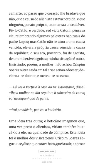 camarte; ao passo que o coração lhe bradava que
não, que a causa do alienista estava perdida, e que
ninguém,poratopróprio,seamarraaumcadáver.
Fê-lo Catão, é verdade, sed victa Catoni, pensava
ele, relembrando algumas palestras habituais do
padre Lopes; mas Catão não se atou a uma causa
vencida, ele era a própria causa vencida, a causa
da república; o seu ato, portanto, foi de egoísta,
de um miserável egoísta; minha situação é outra.
Insistindo, porém, a mulher, não achou Crispim
Soares outra saída em tal crise senão adoecer; de-
clarou-se doente, e meteu-se na cama.
— Lá vai o Porfirio à casa do Dr. Bacamarte, disse-
-lhe a mulher no dia seguinte à cabeceira da cama;
vai acompanhado de gente.
—Vai prendê-lo, pensou o boticário.
Uma ideia traz outra; o boticário imaginou que,
uma vez preso o alienista, viriam também bus-
cá-lo a ele, na qualidade de cúmplice. Esta ideia
foi o melhor dos visicatórios. Crispim Soares er-
gueu-se,dissequeestavabom,queiasair;eapesar
voltar para o índice
O Alienista
M A C H A D O D E A S S I S
 