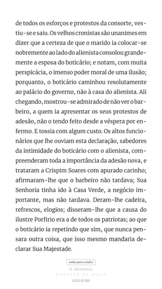de todos os esforços e protestos da consorte, ves-
tiu-seesaiu.Osvelhoscronistassãounanimesem
dizer que a certeza de que o marido ia colocar-se
nobrementeaoladodoalienistaconsolougrande-
mente a esposa do boticário; e notam, com muita
perspicácia, o imenso poder moral de uma ilusão;
porquanto, o boticário caminhou resolutamente
ao palácio do governo, não à casa do alienista. Ali
chegando,mostrou-seadmiradodenãoverobar-
beiro, a quem ia apresentar os seus protestos de
adesão, não o tendo feito desde a véspera por en-
fermo. E tossia com algum custo. Os altos funcio-
nários que lhe ouviam esta declaração, sabedores
da intimidade do boticário com o alienista, com-
preenderam toda a importância da adesão nova, e
trataram a Crispim Soares com apurado carinho;
afirmaram-lhe que o barbeiro não tardava; Sua
Senhoria tinha ido à Casa Verde, a negócio im-
portante, mas não tardava. Deram-lhe cadeira,
refrescos, elogios; disseram-lhe que a causa do
ilustre Porfirio era a de todos os patriotas; ao que
o boticário ia repetindo que sim, que nunca pen-
sara outra coisa, que isso mesmo mandaria de-
clarar Sua Majestade.
voltar para o índice
O Alienista
M A C H A D O D E A S S I S
 