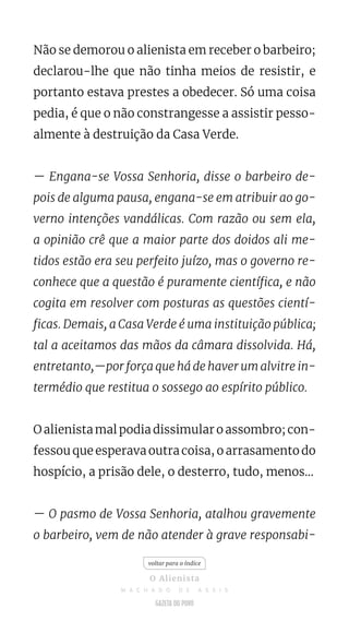 Não se demorou o alienista em receber o barbeiro;
declarou-lhe que não tinha meios de resistir, e
portanto estava prestes a obedecer. Só uma coisa
pedia, é que o não constrangesse a assistir pesso-
almente à destruição da Casa Verde.
— Engana-se Vossa Senhoria, disse o barbeiro de-
pois de alguma pausa, engana-se em atribuir ao go-
verno intenções vandálicas. Com razão ou sem ela,
a opinião crê que a maior parte dos doidos ali me-
tidos estão era seu perfeito juízo, mas o governo re-
conhece que a questão é puramente científica, e não
cogita em resolver com posturas as questões cientí-
ficas. Demais, a Casa Verde é uma instituição pública;
tal a aceitamos das mãos da câmara dissolvida. Há,
entretanto,—por força que há de haver um alvitre in-
termédio que restitua o sossego ao espírito público.
O alienista mal podia dissimular o assombro; con-
fessou que esperava outra coisa, o arrasamento do
hospício, a prisão dele, o desterro, tudo, menos...
— O pasmo de Vossa Senhoria, atalhou gravemente
o barbeiro, vem de não atender à grave responsabi-
voltar para o índice
O Alienista
M A C H A D O D E A S S I S
 