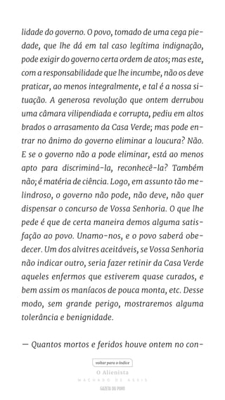 lidade do governo. O povo, tomado de uma cega pie-
dade, que lhe dá em tal caso legítima indignação,
pode exigir do governo certa ordem de atos; mas este,
com a responsabilidade que lhe incumbe, não os deve
praticar, ao menos integralmente, e tal é a nossa si-
tuação. A generosa revolução que ontem derrubou
uma câmara vilipendiada e corrupta, pediu em altos
brados o arrasamento da Casa Verde; mas pode en-
trar no ânimo do governo eliminar a loucura? Não.
E se o governo não a pode eliminar, está ao menos
apto para discriminá-la, reconhecê-la? Também
não; é matéria de ciência. Logo, em assunto tão me-
lindroso, o governo não pode, não deve, não quer
dispensar o concurso de Vossa Senhoria. O que lhe
pede é que de certa maneira demos alguma satis-
fação ao povo. Unamo-nos, e o povo saberá obe-
decer. Um dos alvitres aceitáveis, se Vossa Senhoria
não indicar outro, seria fazer retinir da Casa Verde
aqueles enfermos que estiverem quase curados, e
bem assim os maníacos de pouca monta, etc. Desse
modo, sem grande perigo, mostraremos alguma
tolerância e benignidade.
— Quantos mortos e feridos houve ontem no con-
voltar para o índice
O Alienista
M A C H A D O D E A S S I S
 