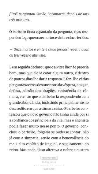 flito? perguntou Simão Bacamarte, depois de uns
três minutos.
O barbeiro ficou espantado da pergunta, mas res-
pondeulogoqueonzemortosevinteecincoferidos.
— Onze mortos e vinte e cinco feridos! repetiu duas
ou três vezes o alienista.
Eemseguidadeclarouqueoalvitrelhenãoparecia
bom, mas que ele ia catar algum outro, e dentro
de poucos dias lhe daria resposta. E fez-lhe várias
perguntas acerca dos sucessos da véspera, ataque,
defesa, adesão dos dragões, resistência da câ-
mara, etc., ao que o barbeiro ia respondendo com
grande abundância, insistindo principalmente no
descrédito em que a câmara caíra. O barbeiro con-
fessou que o novo governo não tinha ainda por si
a confiança dos principais da vila, mas o alienista
podia fazer muito nesse ponto. O governo, con-
cluiu o barbeiro, folgaria se pudesse contar, não
já com a simpatia, senão com a benevolência do
mais alto espírito de Itaguaí, e seguramente do
reino. Mas nada disso alterava a nobre e austera
voltar para o índice
O Alienista
M A C H A D O D E A S S I S
 