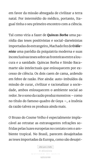 em favor da missão abnegada de civilizar a terra
natal. Por intermédio do médico, portanto, Ita-
guaí tinha o seu primeiro encontro com a ciência.
Tal como viria a fazer de Quincas Borba uma pa-
ródia das teses positivistas e social-darwinistas
importadasdoestrangeiro,MachadofezdeOAlie-
nista uma paródia da psiquiatria moderna e suas
inconclusivastesessobreasfronteirasentrealou-
cura e a sanidade. Quincas Borba e Simão Baca-
marte são intelectuais que enlouquecem por ex-
cesso de ciência. Os dois caem de cama, ardendo
em febre de razão. Pior ainda: auto-imbuídos da
missão de curar, civilizar e racionalizar a socie-
dade, ambos enlouquecem o ambiente social ao
redor. Se o sono da razão produz monstros – como
no título do famoso quadro de Goya –, a insônia
da razão talvez os produza ainda mais.
O Bruxo do Cosme Velho é especialmente impla-
cável ao retratar as extravagantes refrações so-
fridas pelas luzes europeias no contato com o am-
biente tropical. No Brasil, parecem desajeitadas
as teses importadas da Europa, como são desajei-
voltar para o índice
O Alienista
M A C H A D O D E A S S I S
 