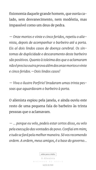 fisionomia daquele grande homem, que ouvia ca-
lado, sem desvanecimento, nem modéstia, mas
impassível como um deus de pedra.
— Onze mortos e vinte e cinco feridos, repetiu o alie-
nista, depois de acompanhar o barbeiro até a porta.
Eis aí dois lindos casos de doença cerebral. Os sin-
tomas de duplicidade e descaramento deste barbeiro
são positivos. Quanto à toleima dos que o aclamaram
nãoéprecisooutraprovaalémdosonzemortosevinte
e cinco feridos.—Dois lindos casos!
— Viva o ilustre Porfirio! bradaram umas trinta pes-
soas que aguardavam o barbeiro à porta.
O alienista espiou pela janela, e ainda ouviu este
resto de uma pequena fala do barbeiro às trinta
pessoas que o aclamavam.
— ... porque eu velo, podeis estar certos disso, eu velo
pela execução das vontades do povo. Confiai em mim;
e tudo se fará pela melhor maneira. Só vos recomendo
ordem. A ordem, meus amigos, é a base do governo...
voltar para o índice
O Alienista
M A C H A D O D E A S S I S
 