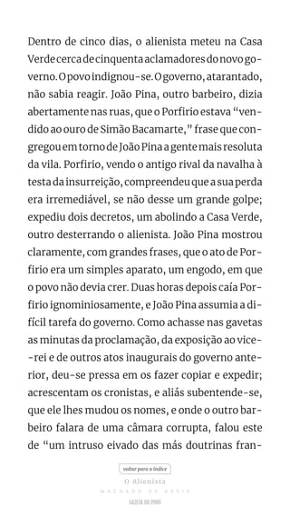 Dentro de cinco dias, o alienista meteu na Casa
Verdecercadecinquentaaclamadoresdonovogo-
verno.Opovoindignou-se.Ogoverno,atarantado,
não sabia reagir. João Pina, outro barbeiro, dizia
abertamente nas ruas, que o Porfirio estava “ven-
dido ao ouro de Simão Bacamarte,” frase que con-
gregouemtornodeJoãoPinaagentemaisresoluta
da vila. Porfirio, vendo o antigo rival da navalha à
testadainsurreição,compreendeuqueasuaperda
era irremediável, se não desse um grande golpe;
expediu dois decretos, um abolindo a Casa Verde,
outro desterrando o alienista. João Pina mostrou
claramente, com grandes frases, que o ato de Por-
firio era um simples aparato, um engodo, em que
o povo não devia crer. Duas horas depois caía Por-
firio ignominiosamente, e João Pina assumia a di-
fícil tarefa do governo. Como achasse nas gavetas
as minutas da proclamação, da exposição ao vice-
-rei e de outros atos inaugurais do governo ante-
rior, deu-se pressa em os fazer copiar e expedir;
acrescentam os cronistas, e aliás subentende-se,
que ele lhes mudou os nomes, e onde o outro bar-
beiro falara de uma câmara corrupta, falou este
de “um intruso eivado das más doutrinas fran-
voltar para o índice
O Alienista
M A C H A D O D E A S S I S
 
