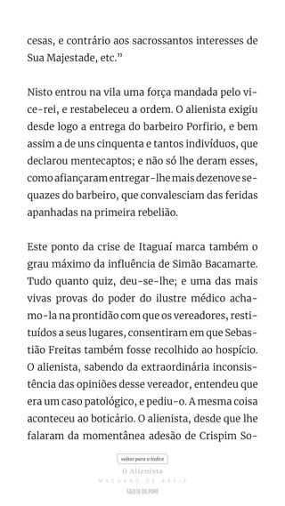 cesas, e contrário aos sacrossantos interesses de
Sua Majestade, etc.”
Nisto entrou na vila uma força mandada pelo vi-
ce-rei, e restabeleceu a ordem. O alienista exigiu
desde logo a entrega do barbeiro Porfirio, e bem
assim a de uns cinquenta e tantos indivíduos, que
declarou mentecaptos; e não só lhe deram esses,
comoafiançaramentregar-lhemaisdezenovese-
quazes do barbeiro, que convalesciam das feridas
apanhadas na primeira rebelião.
Este ponto da crise de Itaguaí marca também o
grau máximo da influência de Simão Bacamarte.
Tudo quanto quiz, deu-se-lhe; e uma das mais
vivas provas do poder do ilustre médico acha-
mo-la na prontidão com que os vereadores, resti-
tuídos a seus lugares, consentiram em que Sebas-
tião Freitas também fosse recolhido ao hospício.
O alienista, sabendo da extraordinária inconsis-
tência das opiniões desse vereador, entendeu que
era um caso patológico, e pediu-o. A mesma coisa
aconteceu ao boticário. O alienista, desde que lhe
falaram da momentânea adesão de Crispim So-
voltar para o índice
O Alienista
M A C H A D O D E A S S I S
 