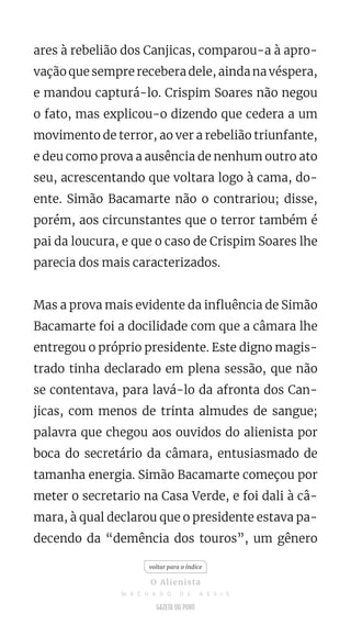 ares à rebelião dos Canjicas, comparou-a à apro-
vação que sempre recebera dele, ainda na véspera,
e mandou capturá-lo. Crispim Soares não negou
o fato, mas explicou-o dizendo que cedera a um
movimento de terror, ao ver a rebelião triunfante,
e deu como prova a ausência de nenhum outro ato
seu, acrescentando que voltara logo à cama, do-
ente. Simão Bacamarte não o contrariou; disse,
porém, aos circunstantes que o terror também é
pai da loucura, e que o caso de Crispim Soares lhe
parecia dos mais caracterizados.
Mas a prova mais evidente da influência de Simão
Bacamarte foi a docilidade com que a câmara lhe
entregou o próprio presidente. Este digno magis-
trado tinha declarado em plena sessão, que não
se contentava, para lavá-lo da afronta dos Can-
jicas, com menos de trinta almudes de sangue;
palavra que chegou aos ouvidos do alienista por
boca do secretário da câmara, entusiasmado de
tamanha energia. Simão Bacamarte começou por
meter o secretario na Casa Verde, e foi dali à câ-
mara, à qual declarou que o presidente estava pa-
decendo da “demência dos touros”, um gênero
voltar para o índice
O Alienista
M A C H A D O D E A S S I S
 