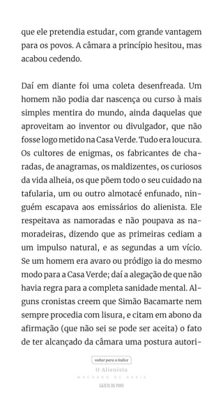 que ele pretendia estudar, com grande vantagem
para os povos. A câmara a princípio hesitou, mas
acabou cedendo.
Daí em diante foi uma coleta desenfreada. Um
homem não podia dar nascença ou curso à mais
simples mentira do mundo, ainda daquelas que
aproveitam ao inventor ou divulgador, que não
fosse logo metido na Casa Verde. Tudo era loucura.
Os cultores de enigmas, os fabricantes de cha-
radas, de anagramas, os maldizentes, os curiosos
da vida alheia, os que põem todo o seu cuidado na
tafularia, um ou outro almotacé enfunado, nin-
guém escapava aos emissários do alienista. Ele
respeitava as namoradas e não poupava as na-
moradeiras, dizendo que as primeiras cediam a
um impulso natural, e as segundas a um vício.
Se um homem era avaro ou pródigo ia do mesmo
modo para a Casa Verde; daí a alegação de que não
havia regra para a completa sanidade mental. Al-
guns cronistas creem que Simão Bacamarte nem
sempre procedia com lisura, e citam em abono da
afirmação (que não sei se pode ser aceita) o fato
de ter alcançado da câmara uma postura autori-
voltar para o índice
O Alienista
M A C H A D O D E A S S I S
 