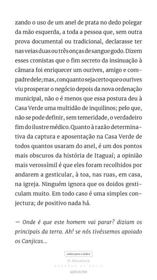 zando o uso de um anel de prata no dedo polegar
da mão esquerda, a toda a pessoa que, sem outra
prova documental ou tradicional, declarasse ter
nasveiasduasoutrêsonçasdesanguegodo.Dizem
esses cronistas que o fim secreto da insinuação à
câmara foi enriquecer um ourives, amigo e com-
padredele;mas,conquantosejacertoqueoourives
viu prosperar o negócio depois da nova ordenação
municipal, não o é menos que essa postura deu à
Casa Verde uma multidão de inquilinos; pelo que,
não se pode definir, sem temeridade, o verdadeiro
fimdoilustremédico.Quanto à razão determina-
tiva da captura e aposentação na Casa Verde de
todos quantos usaram do anel, é um dos pontos
mais obscuros da história de Itaguaí; a opinião
mais verossímil é que eles foram recolhidos por
andarem a gesticular, à toa, nas ruas, em casa,
na igreja. Ninguém ignora que os doidos gesti-
culam muito. Em todo caso é uma simples con-
jectura; de positivo nada há.
— Onde é que este homem vai parar? diziam os
principais da terra. Ah! se nós tivéssemos apoiado
os Canjicas...
voltar para o índice
O Alienista
M A C H A D O D E A S S I S
 