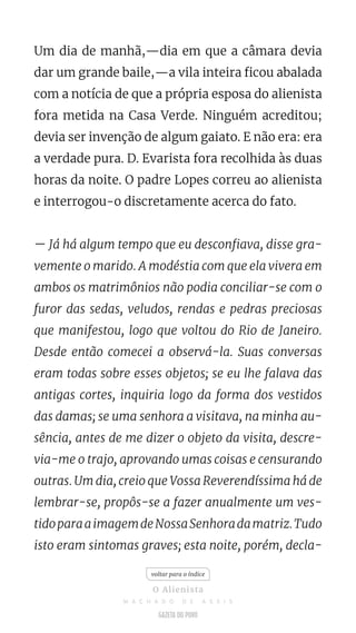 Um dia de manhã,—dia em que a câmara devia
dar um grande baile,—a vila inteira ficou abalada
com a notícia de que a própria esposa do alienista
fora metida na Casa Verde. Ninguém acreditou;
devia ser invenção de algum gaiato. E não era: era
a verdade pura. D. Evarista fora recolhida às duas
horas da noite. O padre Lopes correu ao alienista
e interrogou-o discretamente acerca do fato.
— Já há algum tempo que eu desconfiava, disse gra-
vemente o marido. A modéstia com que ela vivera em
ambos os matrimônios não podia conciliar-se com o
furor das sedas, veludos, rendas e pedras preciosas
que manifestou, logo que voltou do Rio de Janeiro.
Desde então comecei a observá-la. Suas conversas
eram todas sobre esses objetos; se eu lhe falava das
antigas cortes, inquiria logo da forma dos vestidos
das damas; se uma senhora a visitava, na minha au-
sência, antes de me dizer o objeto da visita, descre-
via-me o trajo, aprovando umas coisas e censurando
outras. Um dia, creio que Vossa Reverendíssima há de
lembrar-se, propôs-se a fazer anualmente um ves-
tidoparaaimagemdeNossaSenhoradamatriz.Tudo
isto eram sintomas graves; esta noite, porém, decla-
voltar para o índice
O Alienista
M A C H A D O D E A S S I S
 