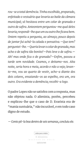 rou-se a total demência. Tinha escolhido, preparado,
enfeitado o vestuário que levaria ao baile da câmara
municipal; só hesitava entre um colar de granada e
outro de safira. Anteontem perguntou-me qual deles
levaria; respondi-lhe que um ou outro lhe ficava bem.
Ontem repetiu a pergunta, ao almoço; pouco depois
de jantar fui achá-la calada e pensativa.—Que tem?
perguntei-lhe.—Querialevarocolardegranada,mas
acho o de safira tão bonito!—Pois leve o de safira.—
Ah! mas onde fica o de granada?—Enfim, passou a
tarde sem novidade. Ceamos, e deitamo-nos. Alta
noite, seria hora e meia, acordo e não a vejo; levan-
to-me, vou ao quarto de vestir, acho-a diante dos
dois colares, ensaiando-os ao espelho, ora um, ora
outro. Era evidente a demência; recolhi-a logo.
O padre Lopes não se satisfez com a resposta, mas
não objetou nada. O alienista, porém, percebeu
e explicou-lhe que o caso de D. Evarista era de
“mania suntuária,” não incurável, e em todo caso
digno de estudo.
— Conto pô-la boa dentro de seis semanas, concluiu ele.
voltar para o índice
O Alienista
M A C H A D O D E A S S I S
 