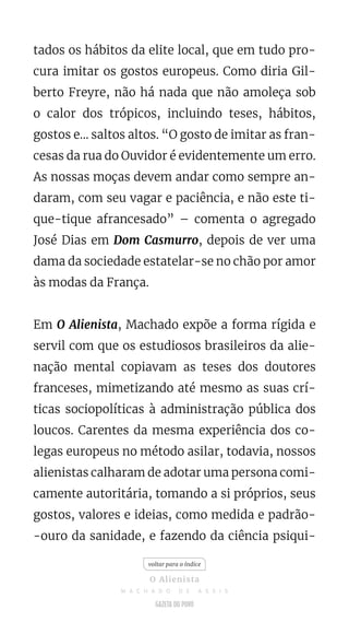 tados os hábitos da elite local, que em tudo pro-
cura imitar os gostos europeus. Como diria Gil-
berto Freyre, não há nada que não amoleça sob
o calor dos trópicos, incluindo teses, hábitos,
gostos e... saltos altos. “O gosto de imitar as fran-
cesas da rua do Ouvidor é evidentemente um erro.
As nossas moças devem andar como sempre an-
daram, com seu vagar e paciência, e não este ti-
que-tique afrancesado” – comenta o agregado
José Dias em Dom Casmurro, depois de ver uma
dama da sociedade estatelar-se no chão por amor
às modas da França.
Em O Alienista, Machado expõe a forma rígida e
servil com que os estudiosos brasileiros da alie-
nação mental copiavam as teses dos doutores
franceses, mimetizando até mesmo as suas crí-
ticas sociopolíticas à administração pública dos
loucos. Carentes da mesma experiência dos co-
legas europeus no método asilar, todavia, nossos
alienistas calharam de adotar uma persona comi-
camente autoritária, tomando a si próprios, seus
gostos, valores e ideias, como medida e padrão-
-ouro da sanidade, e fazendo da ciência psiqui-
voltar para o índice
O Alienista
M A C H A D O D E A S S I S
 