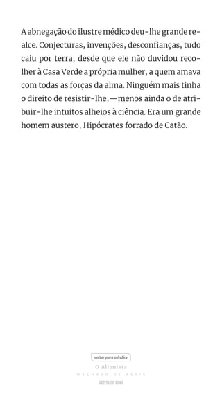 A abnegação do ilustre médico deu-lhe grande re-
alce. Conjecturas, invenções, desconfianças, tudo
caiu por terra, desde que ele não duvidou reco-
lher à Casa Verde a própria mulher, a quem amava
com todas as forças da alma. Ninguém mais tinha
o direito de resistir-lhe,—menos ainda o de atri-
buir-lhe intuitos alheios à ciência. Era um grande
homem austero, Hipócrates forrado de Catão.
voltar para o índice
O Alienista
M A C H A D O D E A S S I S
 
