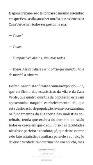 E agora prepare-se o leitor para o mesmo assombro
em que ficou a vila, ao saber um dia que os loucos da
Casa Verde iam todos ser postos na rua.
— Todos?
— Todos.
— É impossível; alguns, sim, mas todos...
— Todos. Assim o disse ele no ofício que mandou hoje
de manhã à câmara.
Defato,oalienistaoficiaraàcâmaraexpondo:—1°,
que verificara das estatísticas da vila e da Casa
Verde, que quatro quintos da população estavam
aposentados naquele estabelecimento; 2°, que
esta deslocação de população levara-o a examinar
os fundamentos da sua teoria das moléstias ce-
rebrais, teoria que excluía do domínio da razão
todos os casos em que o equilíbrio das faculdades
não fosse perfeito e absoluto; 3°, que desse exame
e do fato estatístico resultara para ele a convicção
de que a verdadeira doutrina não era aquela, mas
voltar para o índice
O Alienista
M A C H A D O D E A S S I S
 