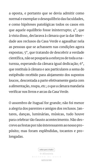 a oposta, e portanto que se devia admitir como
normal e exemplar o desequilíbrio das faculdades,
e como hipóteses patológicas todos os casos em
que aquele equilíbrio fosse ininterrupto; 4°, que
à vista disso, declarava à câmara que ia dar liber-
dade aos reclusos da Casa Verde e agasalhar nela
as pessoas que se achassem nas condições agora
expostas; 5°, que tratando de descobrir a verdade
científica, não se pouparia a esforços de toda a na-
tureza, esperando da câmara igual dedicação; 6°,
que restituía à câmara e aos particulares a soma do
estipêndio recebido para alojamento dos supostos
loucos, descontada a parte efetivamente gasta com
aalimentação,roupa,etc.;oqueacâmaramandaria
verificar nos livros e arcas da Casa Verde.
O assombro de Itaguaí for grande; não foi menor
a alegria dos parentes e amigos dos reclusos. Jan-
tares, danças, luminárias, músicas, tudo houve
para celebrar tão fausto acontecimento. Não des-
crevoasfestaspornãointeressaremaonossopro-
pósito; mas foram esplêndidas, tocantes e pro-
longadas.
voltar para o índice
O Alienista
M A C H A D O D E A S S I S
 