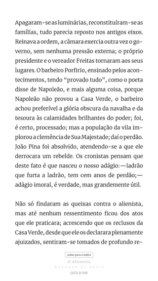 Apagaram-seasluminárias,reconstituíram-seas
famílias, tudo parecia reposto nos antigos eixos.
Reinava a ordem, a câmara exercia outra vez o go-
verno, sem nenhuma pressão externa; o próprio
presidente e o vereador Freitas tornaram aos seus
lugares. O barbeiro Porfirio, ensinado pelos acon-
tecimentos, tendo “provado tudo”, como o poeta
disse de Napoleão, e mais alguma coisa, porque
Napoleão não provou a Casa Verde, o barbeiro
achou preferível a glória obscura da navalha e da
tesoura às calamidades brilhantes do poder; foi,
é certo, processado; mas a população da vila im-
plorouaclemênciadeSuaMajestade;daíoperdão.
João Pina foi absolvido, atendendo-se a que ele
derrocara um rebelde. Os cronistas pensam que
deste fato é que nasceu o nosso adágio:—ladrão
que furta a ladrão, tem cem anos de perdão;—
adágio imoral, é verdade, mas grandemente útil.
Não só findaram as queixas contra o alienista,
mas até nenhum ressentimento ficou dos atos
que ele praticara; acrescendo que os reclusos da
CasaVerde,desdequeeleosdeclararaplenamente
ajuizados, sentiram-se tomados de profundo re-
voltar para o índice
O Alienista
M A C H A D O D E A S S I S
 