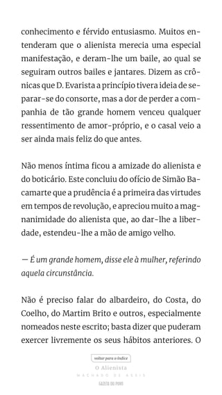 conhecimento e férvido entusiasmo. Muitos en-
tenderam que o alienista merecia uma especial
manifestação, e deram-lhe um baile, ao qual se
seguiram outros bailes e jantares. Dizem as crô-
nicas que D. Evarista a princípio tivera ideia de se-
parar-se do consorte, mas a dor de perder a com-
panhia de tão grande homem venceu qualquer
ressentimento de amor-próprio, e o casal veio a
ser ainda mais feliz do que antes.
Não menos íntima ficou a amizade do alienista e
do boticário. Este concluiu do ofício de Simão Ba-
camarte que a prudência é a primeira das virtudes
em tempos de revolução, e apreciou muito a mag-
nanimidade do alienista que, ao dar-lhe a liber-
dade, estendeu-lhe a mão de amigo velho.
— É um grande homem, disse ele à mulher, referindo
aquela circunstância.
Não é preciso falar do albardeiro, do Costa, do
Coelho, do Martim Brito e outros, especialmente
nomeados neste escrito; basta dizer que puderam
exercer livremente os seus hábitos anteriores. O
voltar para o índice
O Alienista
M A C H A D O D E A S S I S
 