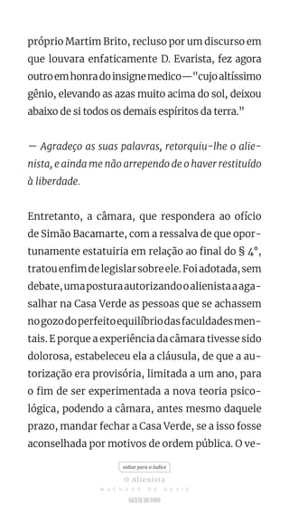 próprio Martim Brito, recluso por um discurso em
que louvara enfaticamente D. Evarista, fez agora
outroemhonradoinsignemedico—"cujoaltíssimo
gênio, elevando as azas muito acima do sol, deixou
abaixo de si todos os demais espíritos da terra.”
— Agradeço as suas palavras, retorquiu-lhe o alie-
nista, e ainda me não arrependo de o haver restituído
à liberdade.
Entretanto, a câmara, que respondera ao ofício
de Simão Bacamarte, com a ressalva de que opor-
tunamente estatuiria em relação ao final do § 4°,
tratouenfimdelegislarsobreele.Foiadotada,sem
debate,umaposturaautorizandooalienistaaaga-
salhar na Casa Verde as pessoas que se achassem
nogozodoperfeitoequilíbriodasfaculdadesmen-
tais. E porque a experiência da câmara tivesse sido
dolorosa, estabeleceu ela a cláusula, de que a au-
torização era provisória, limitada a um ano, para
o fim de ser experimentada a nova teoria psico-
lógica, podendo a câmara, antes mesmo daquele
prazo, mandar fechar a Casa Verde, se a isso fosse
aconselhada por motivos de ordem pública. O ve-
voltar para o índice
O Alienista
M A C H A D O D E A S S I S
 