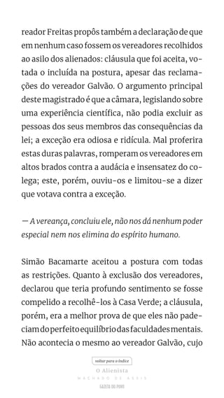 reador Freitas propôs também a declaração de que
em nenhum caso fossem os vereadores recolhidos
ao asilo dos alienados: cláusula que foi aceita, vo-
tada o incluída na postura, apesar das reclama-
ções do vereador Galvão. O argumento principal
deste magistrado é que a câmara, legislando sobre
uma experiência científica, não podia excluir as
pessoas dos seus membros das consequências da
lei; a exceção era odiosa e ridícula. Mal proferira
estas duras palavras, romperam os vereadores em
altos brados contra a audácia e insensatez do co-
lega; este, porém, ouviu-os e limitou-se a dizer
que votava contra a exceção.
— A vereança, concluiu ele, não nos dá nenhum poder
especial nem nos elimina do espírito humano.
Simão Bacamarte aceitou a postura com todas
as restrições. Quanto à exclusão dos vereadores,
declarou que teria profundo sentimento se fosse
compelido a recolhê-los à Casa Verde; a cláusula,
porém, era a melhor prova de que eles não pade-
ciamdoperfeitoequilíbriodasfaculdadesmentais.
Não acontecia o mesmo ao vereador Galvão, cujo
voltar para o índice
O Alienista
M A C H A D O D E A S S I S
 