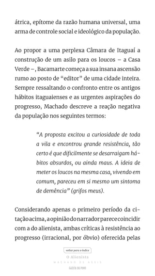 átrica, epítome da razão humana universal, uma
arma de controle social e ideológico da população.
Ao propor a uma perplexa Câmara de Itaguaí a
construção de um asilo para os loucos – a Casa
Verde –, Bacamarte começa a sua insana ascensão
rumo ao posto de “editor” de uma cidade inteira.
Sempre ressaltando o confronto entre os antigos
hábitos itaguaienses e as urgentes aspirações do
progresso, Machado descreve a reação negativa
da população nos seguintes termos:
“A proposta excitou a curiosidade de toda
a vila e encontrou grande resistência, tão
certo é que dificilmente se desarraigam há-
bitos absurdos, ou ainda maus. A ideia de
meter os loucos na mesma casa, vivendo em
comum, pareceu em si mesmo um sintoma
de demência” (grifos meus).
Considerando apenas o primeiro período da ci-
taçãoacima,aopiniãodonarradorparececoincidir
com a do alienista, ambas críticas à resistência ao
progresso (irracional, por óbvio) oferecida pelas
voltar para o índice
O Alienista
M A C H A D O D E A S S I S
 
