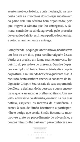 acerto na objecção feita, e cuja moderação na res-
posta dada às invectivas dos colegas mostravam
da parte dele um cérebro bem organizado; pelo
que, rogava à câmara que lho entregasse. A câ-
mara, sentindo-se ainda agravada pelo proceder
do vereador Galvão, estimou o pedido do alienista,
e votou unanimemente a entrega.
Compreende-seque,pelateorianova,nãobastava
um fato ou um dito, para recolher alguém à Casa
Verde; era preciso um longo exame, um vasto in-
quérito do passado e do presente. O padre Lopes,
por exemplo, só foi capturado trinta dias depois
da postura, a mulher do boticário quarenta dias. A
reclusão desta senhora encheu o consorte de in-
dignação. Crispim Soares saiu de casa espumando
de cólera, e declarando às pessoas a quem encon-
trava que ia arrancar as orelhas ao tirano. Um su-
jeito, adversário do alienista, ouvindo na rua essa
notícia, esqueceu os motivos de dissidência, e
correu à casa de Simão Bacamarte a participar-
-lhe o perigo que corria. Simão Bacamarte mos-
trou-se grato ao procedimento do adversário, e
poucos minutos lhe bastaram para conhecer a re-
voltar para o índice
O Alienista
M A C H A D O D E A S S I S
 