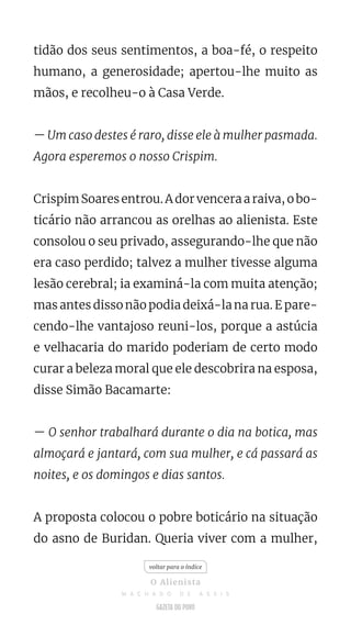 tidão dos seus sentimentos, a boa-fé, o respeito
humano, a generosidade; apertou-lhe muito as
mãos, e recolheu-o à Casa Verde.
— Um caso destes é raro, disse ele à mulher pasmada.
Agora esperemos o nosso Crispim.
Crispim Soares entrou. A dor vencera a raiva, o bo-
ticário não arrancou as orelhas ao alienista. Este
consolou o seu privado, assegurando-lhe que não
era caso perdido; talvez a mulher tivesse alguma
lesão cerebral; ia examiná-la com muita atenção;
mas antes disso não podia deixá-la na rua. E pare-
cendo-lhe vantajoso reuni-los, porque a astúcia
e velhacaria do marido poderiam de certo modo
curar a beleza moral que ele descobrira na esposa,
disse Simão Bacamarte:
— O senhor trabalhará durante o dia na botica, mas
almoçará e jantará, com sua mulher, e cá passará as
noites, e os domingos e dias santos.
A proposta colocou o pobre boticário na situação
do asno de Buridan. Queria viver com a mulher,
voltar para o índice
O Alienista
M A C H A D O D E A S S I S
 