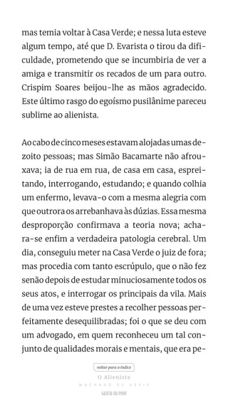 mas temia voltar à Casa Verde; e nessa luta esteve
algum tempo, até que D. Evarista o tirou da difi-
culdade, prometendo que se incumbiria de ver a
amiga e transmitir os recados de um para outro.
Crispim Soares beijou-lhe as mãos agradecido.
Este último rasgo do egoísmo pusilânime pareceu
sublime ao alienista.
Aocabodecincomesesestavamalojadasumasde-
zoito pessoas; mas Simão Bacamarte não afrou-
xava; ia de rua em rua, de casa em casa, esprei-
tando, interrogando, estudando; e quando colhia
um enfermo, levava-o com a mesma alegria com
queoutroraosarrebanhavaàsdúzias.Essamesma
desproporção confirmava a teoria nova; acha-
ra-se enfim a verdadeira patologia cerebral. Um
dia, conseguiu meter na Casa Verde o juiz de fora;
mas procedia com tanto escrúpulo, que o não fez
senão depois de estudar minuciosamente todos os
seus atos, e interrogar os principais da vila. Mais
de uma vez esteve prestes a recolher pessoas per-
feitamente desequilibradas; foi o que se deu com
um advogado, em quem reconheceu um tal con-
junto de qualidades morais e mentais, que era pe-
voltar para o índice
O Alienista
M A C H A D O D E A S S I S
 