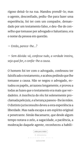 rigoso deixá-lo na rua. Mandou prendê-lo; mas
o agente, desconfiado, pediu-lhe para fazer uma
experiência; foi ter com um compadre, deman-
dado por um testamento falso, e deu-lhe de con-
selho que tomasse por advogado o Salustiano; era
o nome da pessoa em questão.
— Então, parece-lhe...?
— Sem dúvida: vá, confesse tudo, a verdade inteira,
seja qual for, e confie-lhe a causa.
O homem foi ter com o advogado, confessou ter
falsificadootestamento,eacaboupedindoquelhe
tomasse a causa. Não se negou o advogado, es-
tudou os papéis, arrazoou longamente, e provou a
todas as luzes que o testamento era mais que ver-
dadeiro. A inocência do réu foi solenemente pro-
clamadapelojuiz,eaherançapassou-lheàsmãos.
O distinto jurisconsulto deveu a esta experiência a
liberdade. Mas nada escapa a um espírito original
e penetrante. Simão Bacamarte, que desde algum
tempo notava o zelo, a sagacidade, a paciência, a
moderação daquele agente, reconheceu a habili-
voltar para o índice
O Alienista
M A C H A D O D E A S S I S
 