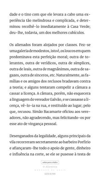 dade e o tino com que ele levara a cabo uma ex-
periência tão melindrosa e complicada, e deter-
minou recolhê-lo imediatamente à Casa Verde;
deu-lhe, todavia, um dos melhores cubículos.
Os alienados foram alojados por classes. Fez-se
umagaleriademodestos,istoé,osloucosemquem
predominava esta perfeição moral; outra de to-
lerantes, outra de verídicos, outra de símplices,
outra de leais, outra de magnânimos, outra de sa-
gazes, outra de sinceros, etc. Naturalmente, as fa-
mílias e os amigos dos reclusos bradavam contra
a teoria; e alguns tentaram compelir a câmara a
cassar a licença. A câmara, porém, não esquecera
alinguagemdovereadorGalvão,esecassasseali-
cença, vê-lo-ia na rua, e restituído ao lugar; pelo
que, recusou. Simão Bacamarte oficiou aos vere-
adores, não agradecendo, mas felicitando-os por
esse ato de vingança pessoal.
Desenganados da legalidade, alguns principais da
vila recorreram secretamente ao barbeiro Porfirio
e afiançaram-lhe todo o apoio de gente, dinheiro
e influência na corte, se ele se pusesse à testa de
voltar para o índice
O Alienista
M A C H A D O D E A S S I S
 