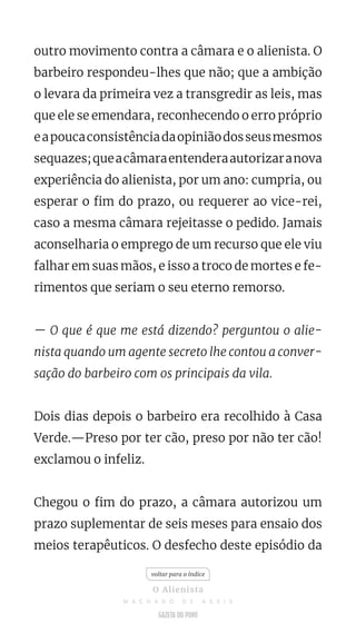 outro movimento contra a câmara e o alienista. O
barbeiro respondeu-lhes que não; que a ambição
o levara da primeira vez a transgredir as leis, mas
que ele se emendara, reconhecendo o erro próprio
eapoucaconsistênciadaopiniãodosseusmesmos
sequazes;queacâmaraentenderaautorizaranova
experiência do alienista, por um ano: cumpria, ou
esperar o fim do prazo, ou requerer ao vice-rei,
caso a mesma câmara rejeitasse o pedido. Jamais
aconselharia o emprego de um recurso que ele viu
falhar em suas mãos, e isso a troco de mortes e fe-
rimentos que seriam o seu eterno remorso.
— O que é que me está dizendo? perguntou o alie-
nista quando um agente secreto lhe contou a conver-
sação do barbeiro com os principais da vila.
Dois dias depois o barbeiro era recolhido à Casa
Verde.—Preso por ter cão, preso por não ter cão!
exclamou o infeliz.
Chegou o fim do prazo, a câmara autorizou um
prazo suplementar de seis meses para ensaio dos
meios terapêuticos. O desfecho deste episódio da
voltar para o índice
O Alienista
M A C H A D O D E A S S I S
 