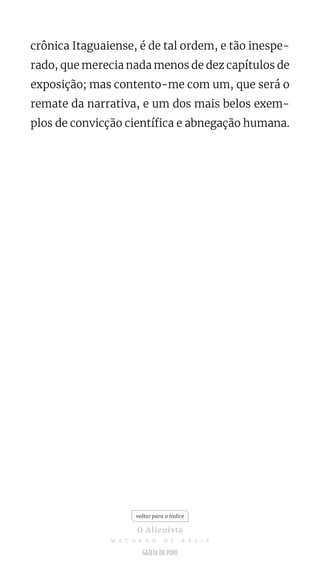 crônica Itaguaiense, é de tal ordem, e tão inespe-
rado, que merecia nada menos de dez capítulos de
exposição; mas contento-me com um, que será o
remate da narrativa, e um dos mais belos exem-
plos de convicção científica e abnegação humana.
voltar para o índice
O Alienista
M A C H A D O D E A S S I S
 