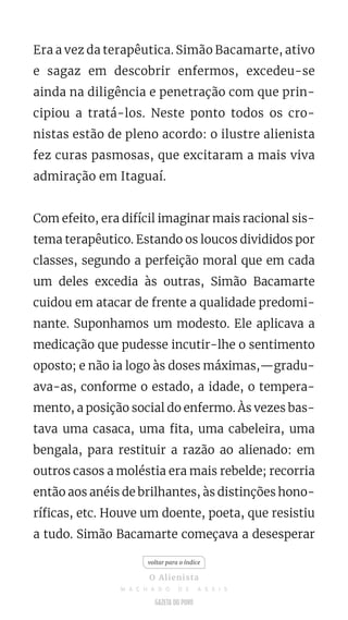 Era a vez da terapêutica. Simão Bacamarte, ativo
e sagaz em descobrir enfermos, excedeu-se
ainda na diligência e penetração com que prin-
cipiou a tratá-los. Neste ponto todos os cro-
nistas estão de pleno acordo: o ilustre alienista
fez curas pasmosas, que excitaram a mais viva
admiração em Itaguaí.
Com efeito, era difícil imaginar mais racional sis-
tema terapêutico. Estando os loucos divididos por
classes, segundo a perfeição moral que em cada
um deles excedia às outras, Simão Bacamarte
cuidou em atacar de frente a qualidade predomi-
nante. Suponhamos um modesto. Ele aplicava a
medicação que pudesse incutir-lhe o sentimento
oposto; e não ia logo às doses máximas,—gradu-
ava-as, conforme o estado, a idade, o tempera-
mento, a posição social do enfermo. Às vezes bas-
tava uma casaca, uma fita, uma cabeleira, uma
bengala, para restituir a razão ao alienado: em
outros casos a moléstia era mais rebelde; recorria
então aos anéis de brilhantes, às distinções hono-
ríficas, etc. Houve um doente, poeta, que resistiu
a tudo. Simão Bacamarte começava a desesperar
voltar para o índice
O Alienista
M A C H A D O D E A S S I S
 