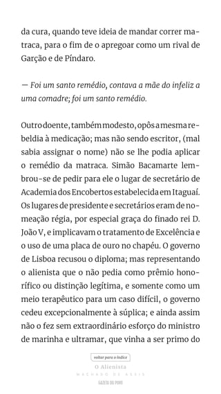 da cura, quando teve ideia de mandar correr ma-
traca, para o fim de o apregoar como um rival de
Garção e de Píndaro.
— Foi um santo remédio, contava a mãe do infeliz a
uma comadre; foi um santo remédio.
Outrodoente,tambémmodesto,opôsamesmare-
beldia à medicação; mas não sendo escritor, (mal
sabia assignar o nome) não se lhe podia aplicar
o remédio da matraca. Simão Bacamarte lem-
brou-se de pedir para ele o lugar de secretário de
AcademiadosEncobertosestabelecidaemItaguaí.
Os lugares de presidente e secretários eram de no-
meação régia, por especial graça do finado rei D.
João V, e implicavam o tratamento de Excelência e
o uso de uma placa de ouro no chapéu. O governo
de Lisboa recusou o diploma; mas representando
o alienista que o não pedia como prêmio hono-
rífico ou distinção legítima, e somente como um
meio terapêutico para um caso difícil, o governo
cedeu excepcionalmente à súplica; e ainda assim
não o fez sem extraordinário esforço do ministro
de marinha e ultramar, que vinha a ser primo do
voltar para o índice
O Alienista
M A C H A D O D E A S S I S
 
