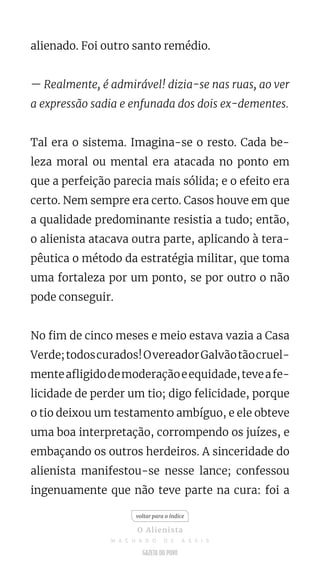 alienado. Foi outro santo remédio.
— Realmente, é admirável! dizia-se nas ruas, ao ver
a expressão sadia e enfunada dos dois ex-dementes.
Tal era o sistema. Imagina-se o resto. Cada be-
leza moral ou mental era atacada no ponto em
que a perfeição parecia mais sólida; e o efeito era
certo. Nem sempre era certo. Casos houve em que
a qualidade predominante resistia a tudo; então,
o alienista atacava outra parte, aplicando à tera-
pêutica o método da estratégia militar, que toma
uma fortaleza por um ponto, se por outro o não
pode conseguir.
No fim de cinco meses e meio estava vazia a Casa
Verde;todoscurados!OvereadorGalvãotãocruel-
menteafligidodemoderaçãoeequidade,teveafe-
licidade de perder um tio; digo felicidade, porque
o tio deixou um testamento ambíguo, e ele obteve
uma boa interpretação, corrompendo os juízes, e
embaçando os outros herdeiros. A sinceridade do
alienista manifestou-se nesse lance; confessou
ingenuamente que não teve parte na cura: foi a
voltar para o índice
O Alienista
M A C H A D O D E A S S I S
 