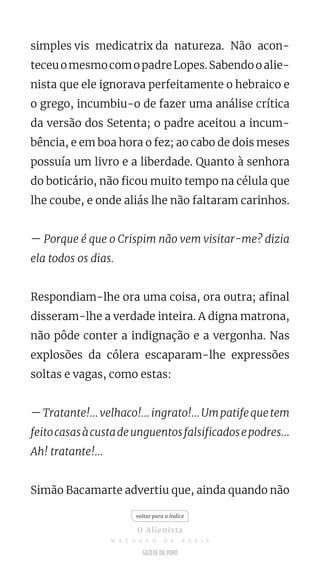 simples vis medicatrix da natureza. Não acon-
teceuomesmocomopadreLopes.Sabendooalie-
nista que ele ignorava perfeitamente o hebraico e
o grego, incumbiu-o de fazer uma análise crítica
da versão dos Setenta; o padre aceitou a incum-
bência, e em boa hora o fez; ao cabo de dois meses
possuía um livro e a liberdade. Quanto à senhora
do boticário, não ficou muito tempo na célula que
lhe coube, e onde aliás lhe não faltaram carinhos.
— Porque é que o Crispim não vem visitar-me? dizia
ela todos os dias.
Respondiam-lhe ora uma coisa, ora outra; afinal
disseram-lhe a verdade inteira. A digna matrona,
não pôde conter a indignação e a vergonha. Nas
explosões da cólera escaparam-lhe expressões
soltas e vagas, como estas:
—Tratante!...velhaco!...ingrato!...Umpatifequetem
feitocasasàcustadeunguentosfalsificadosepodres...
Ah! tratante!...
Simão Bacamarte advertiu que, ainda quando não
voltar para o índice
O Alienista
M A C H A D O D E A S S I S
 
