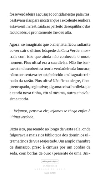 fosseverdadeiraaacusaçãocontidanestaspalavras,
bastavamelasparamostrarqueaexcelentesenhora
estavaenfimrestituídaaoperfeitodesequilíbriodas
faculdades; e prontamente lhe deu alta.
Agora, se imaginais que o alienista ficou radiante
ao ver sair o último hóspede da Casa Verde, mos-
trais com isso que ainda não conheceis o nosso
homem. Plus ultra! era a sua divisa. Não lhe bas-
tava ter descoberto a teoria verdadeira da loucura;
nãoocontentavaterestabelecidoemItaguaíorei-
nado da razão. Plus ultra! Não ficou alegre, ficou
preocupado,cogitativo;algumacoisalhediziaque
a teoria nova tinha, em si mesma, outra e novís-
sima teoria.
— Vejamos, pensava ele; vejamos se chego enfim à
última verdade.
Dizia isto, passeando ao longo da vasta sala, onde
fulgurava a mais rica biblioteca dos domínios ul-
tramarinos de Sua Majestade. Um amplo chambre
de damasco, preso à cintura por um cordão de
seda, com borlas de ouro (presente de uma Uni-
voltar para o índice
O Alienista
M A C H A D O D E A S S I S
 